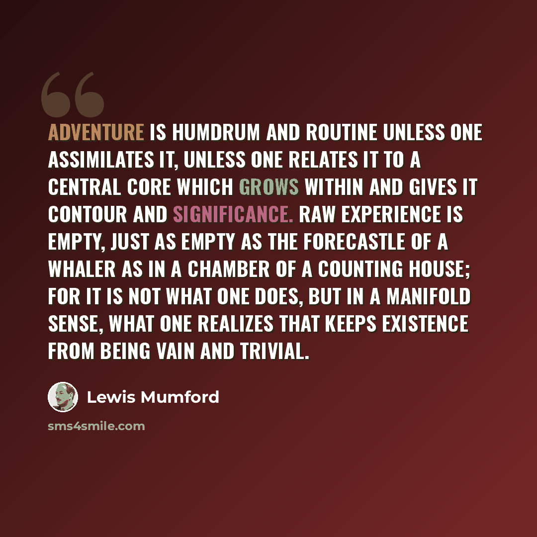 “Adventure is humdrum and routine unless one assimilates it, unless one relates it to a central core which grows within and gives it contour and significance. Raw experience is empty, just as empty as the forecastle of a whaler as in a chamber of a counting house; for it is not what one does, but…” quote by Lewis Mumford