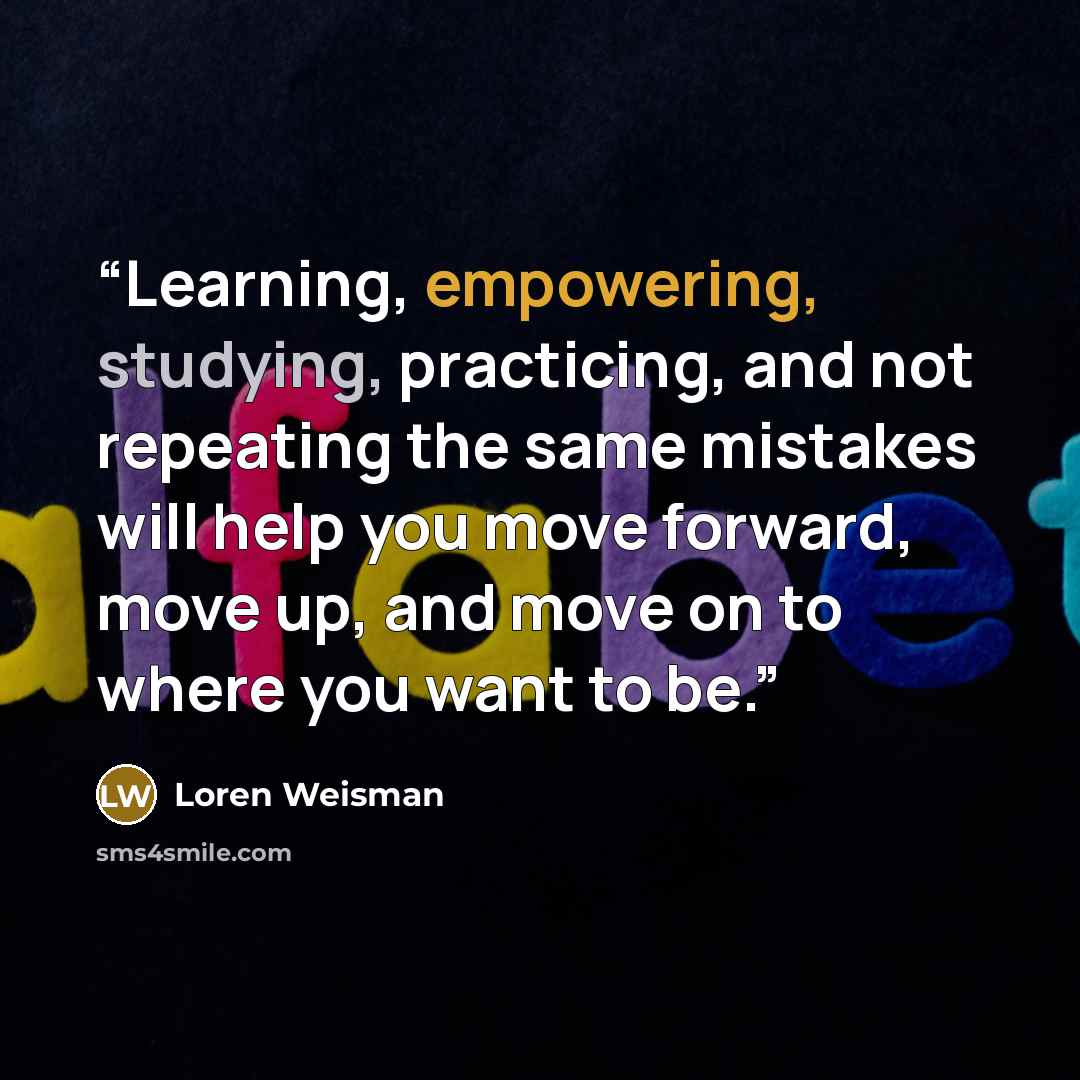 “Learning, empowering, studying, practicing, and not repeating the same mistakes will help you move forward, move up, and move on to where you want to be.” quote by Loren Weisman