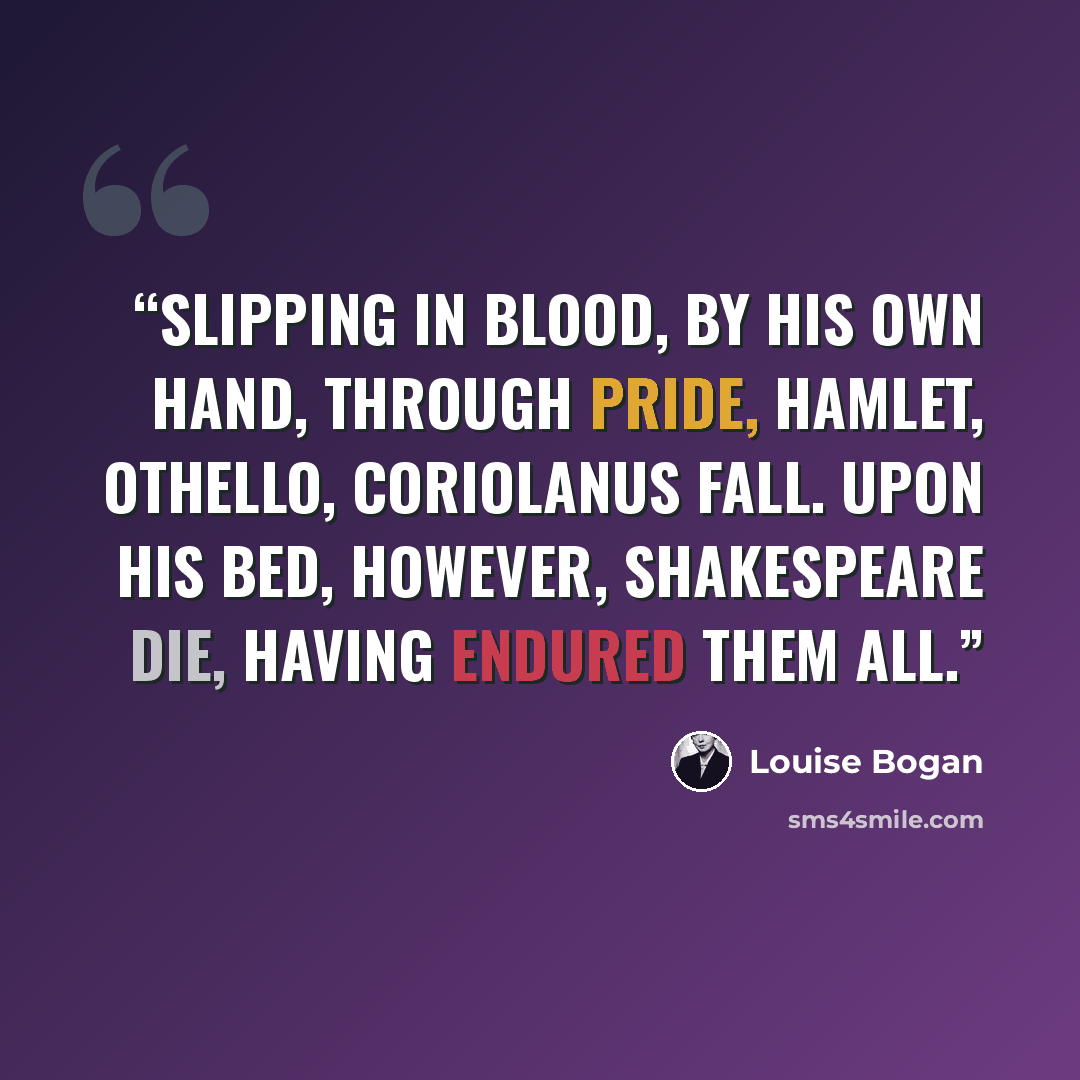 “Slipping in blood, by his own hand, through pride, Hamlet, Othello, Coriolanus fall. Upon his bed, however, Shakespeare die, Having endured them all.” quote by Louise Bogan