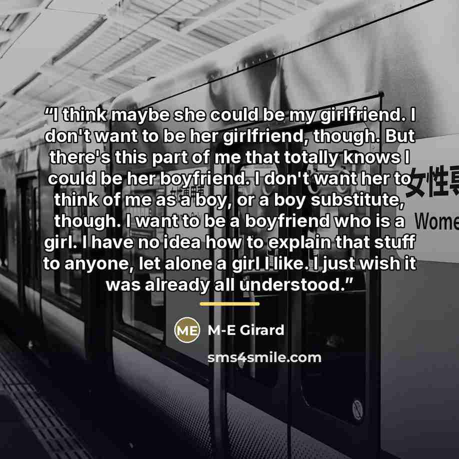 “I think maybe she could be my girlfriend. I don't want to be her girlfriend, though. But there's this part of me that totally knows I could be her boyfriend. I don't want her to think of me as a boy, or a boy substitute, though. I want to be a boyfriend who is a girl. I have no idea how to explain…” quote by M-E Girard