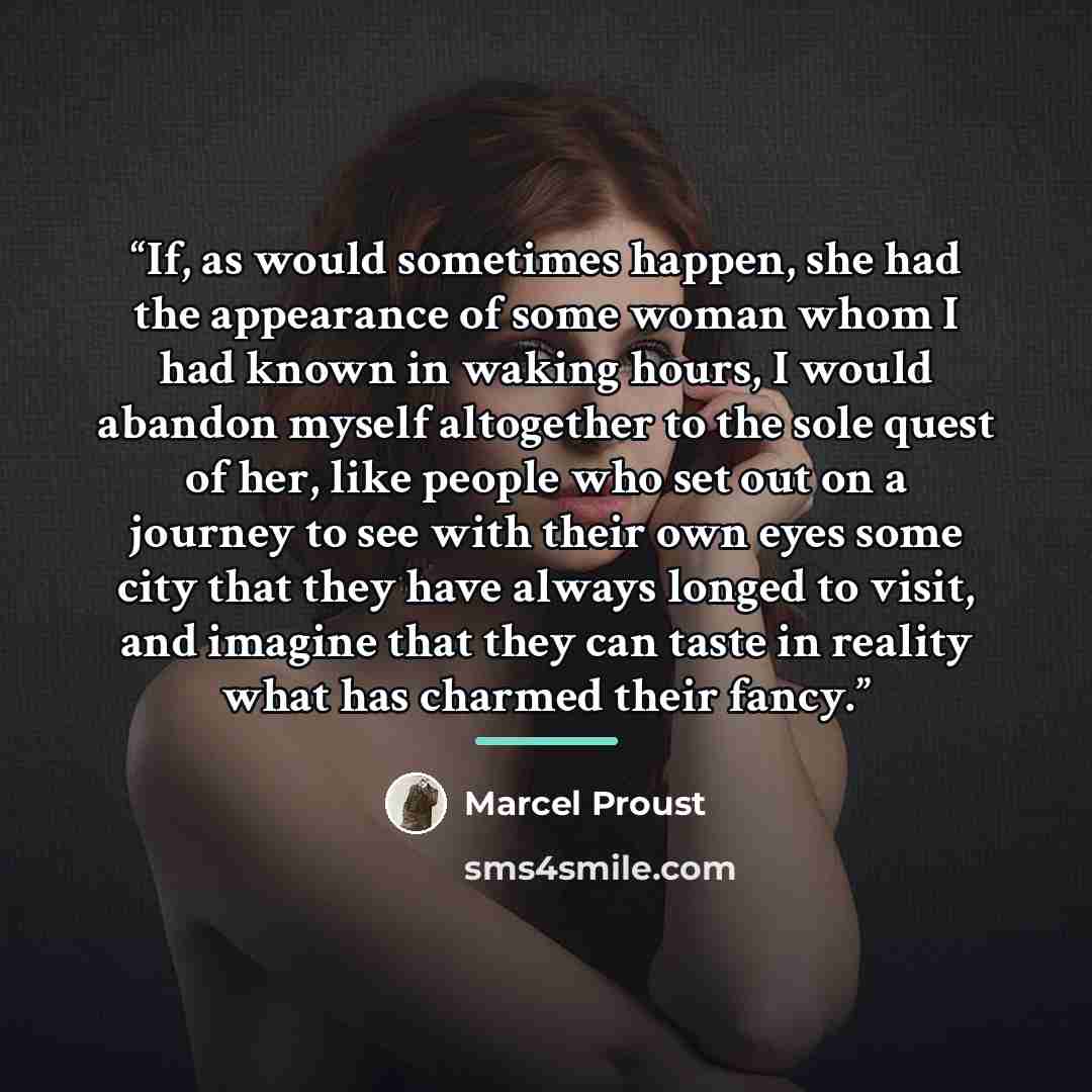 “If, as would sometimes happen, she had the appearance of some woman whom I had known in waking hours, I would abandon myself altogether to the sole quest of her, like people who set out on a journey to see with their own eyes some city that they have always longed to visit, and imagine that they…” quote by Marcel Proust