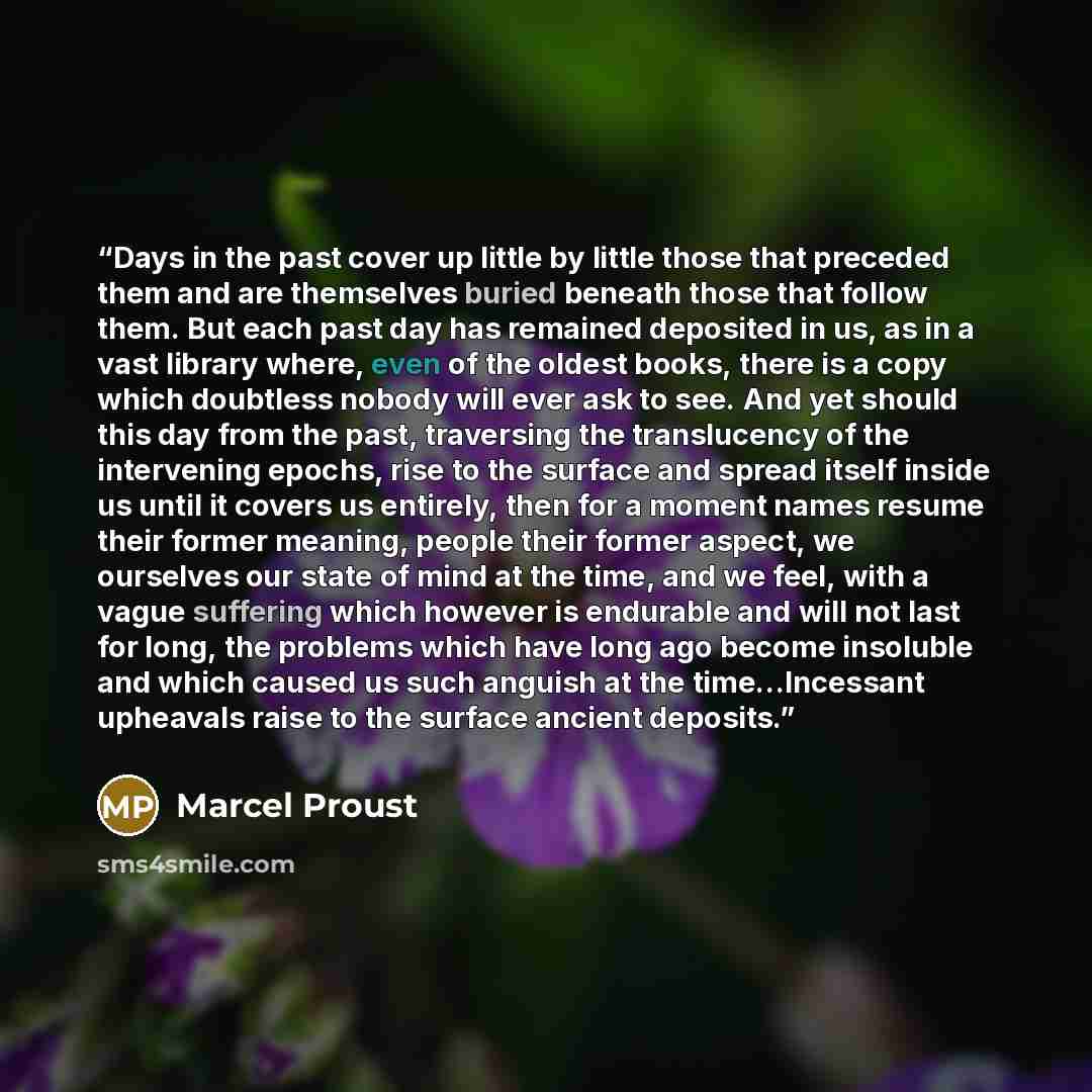 “Days in the past cover up little by little those that preceded them and are themselves buried beneath those that follow them. But each past day has remained deposited in us, as in a vast library where, even of the oldest books, there is a copy which doubtless nobody will ever ask to see. And yet…” quote by Marcel Proust