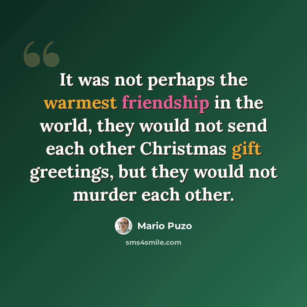 “It was not perhaps the warmest friendship in the world, they would not send each other Christmas gift greetings, but they would not murder each other.” quote by Mario Puzo