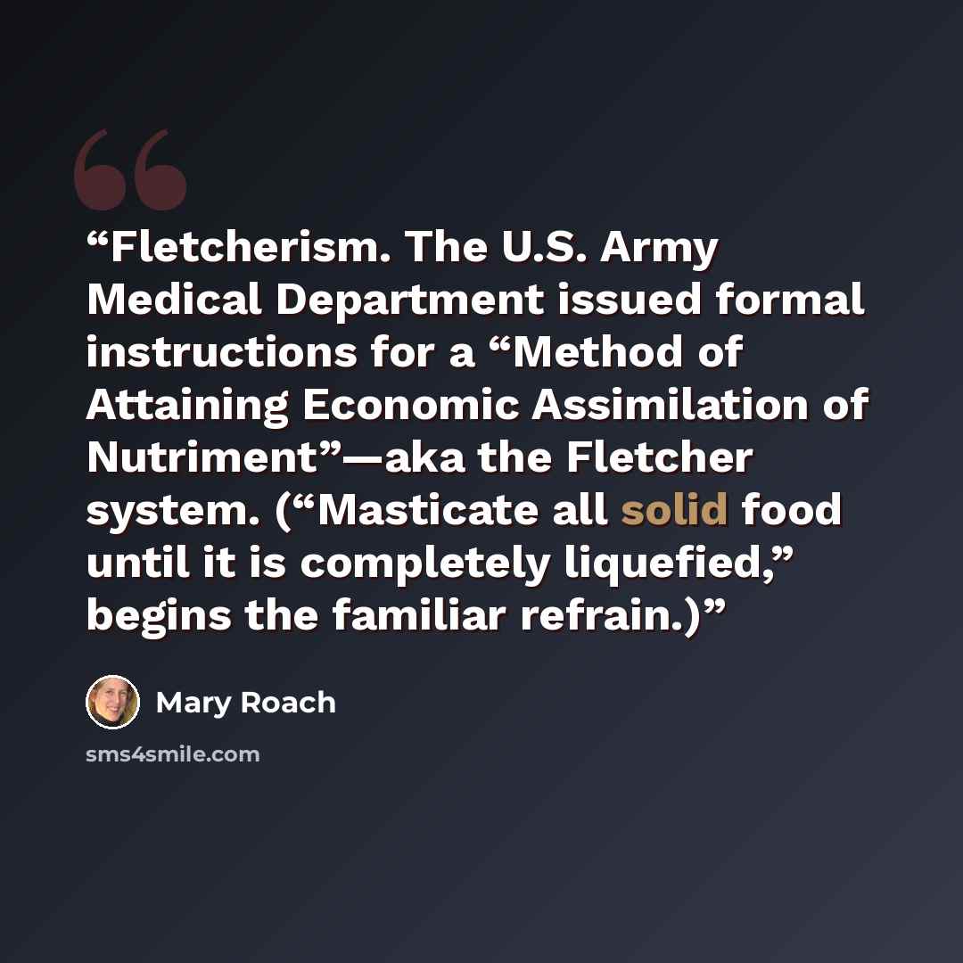 “Fletcherism. The U.S. Army Medical Department issued formal instructions for a “Method of Attaining Economic Assimilation of Nutriment”—aka the Fletcher system. (“Masticate all solid food until it is completely liquefied,” begins the familiar refrain.)” quote by Mary Roach