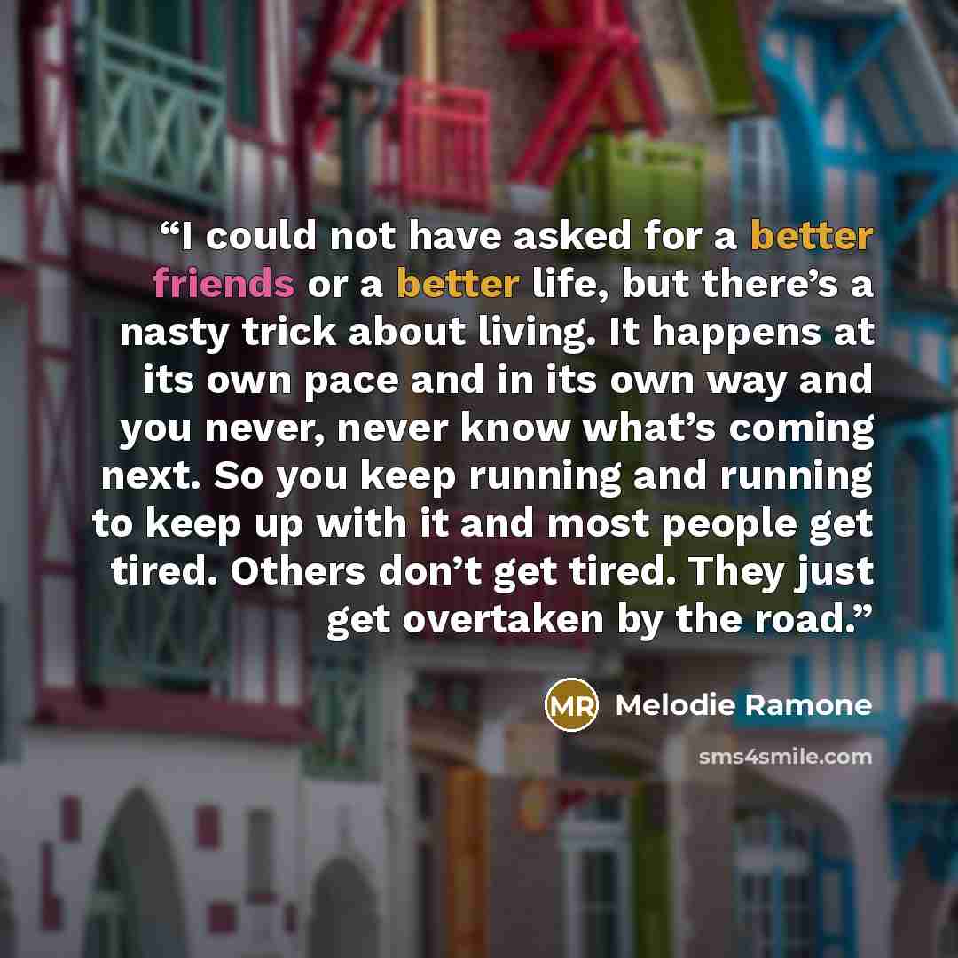 “I could not have asked for a better friends or a better life, but there’s a nasty trick about living. It happens at its own pace and in its own way and you never, never know what’s coming next. So you keep running and running to keep up with it and most people get tired. Others don’t get tired…” quote by Melodie Ramone