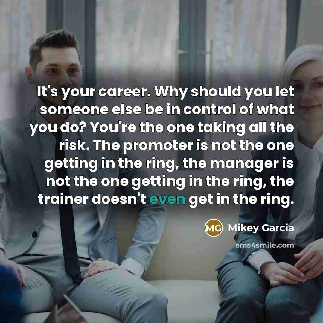 “It's your career. Why should you let someone else be in control of what you do? You're the one taking all the risk. The promoter is not the one getting in the ring, the manager is not the one getting in the ring, the trainer doesn't even get in the ring.” quote by Mikey Garcia