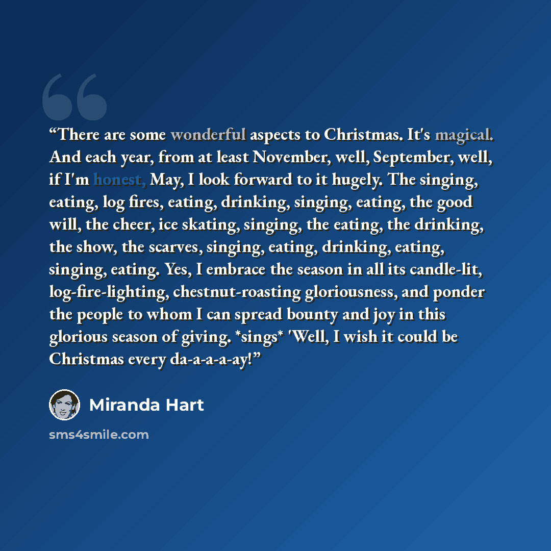 “There are some wonderful aspects to Christmas. It's magical. And each year, from at least November, well, September, well, if I'm honest, May, I look forward to it hugely. The singing, eating, log fires, eating, drinking, singing, eating, the good will, the cheer, ice skating, singing, the eating…” quote by Miranda Hart