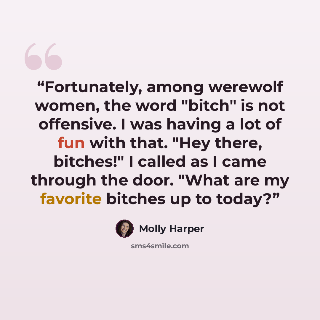 “Fortunately, among werewolf women, the word "bitch" is not offensive. I was having a lot of fun with that. "Hey there, bitches!" I called as I came through the door. "What are my favorite bitches up to today?” quote by Molly Harper
