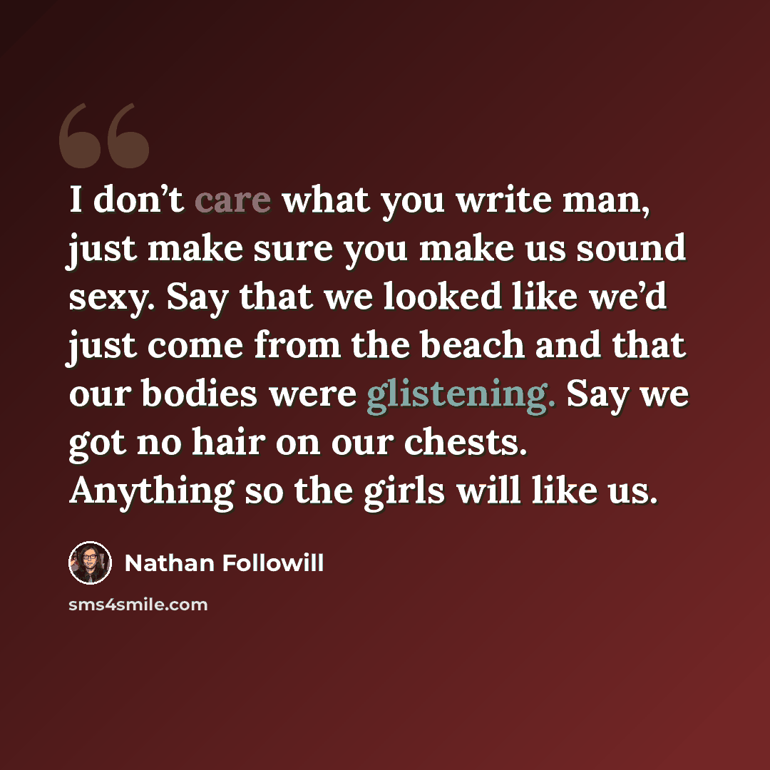 “I don’t care what you write man, just make sure you make us sound sexy. Say that we looked like we’d just come from the beach and that our bodies were glistening. Say we got no hair on our chests. Anything so the girls will like us.” quote by Nathan Followill