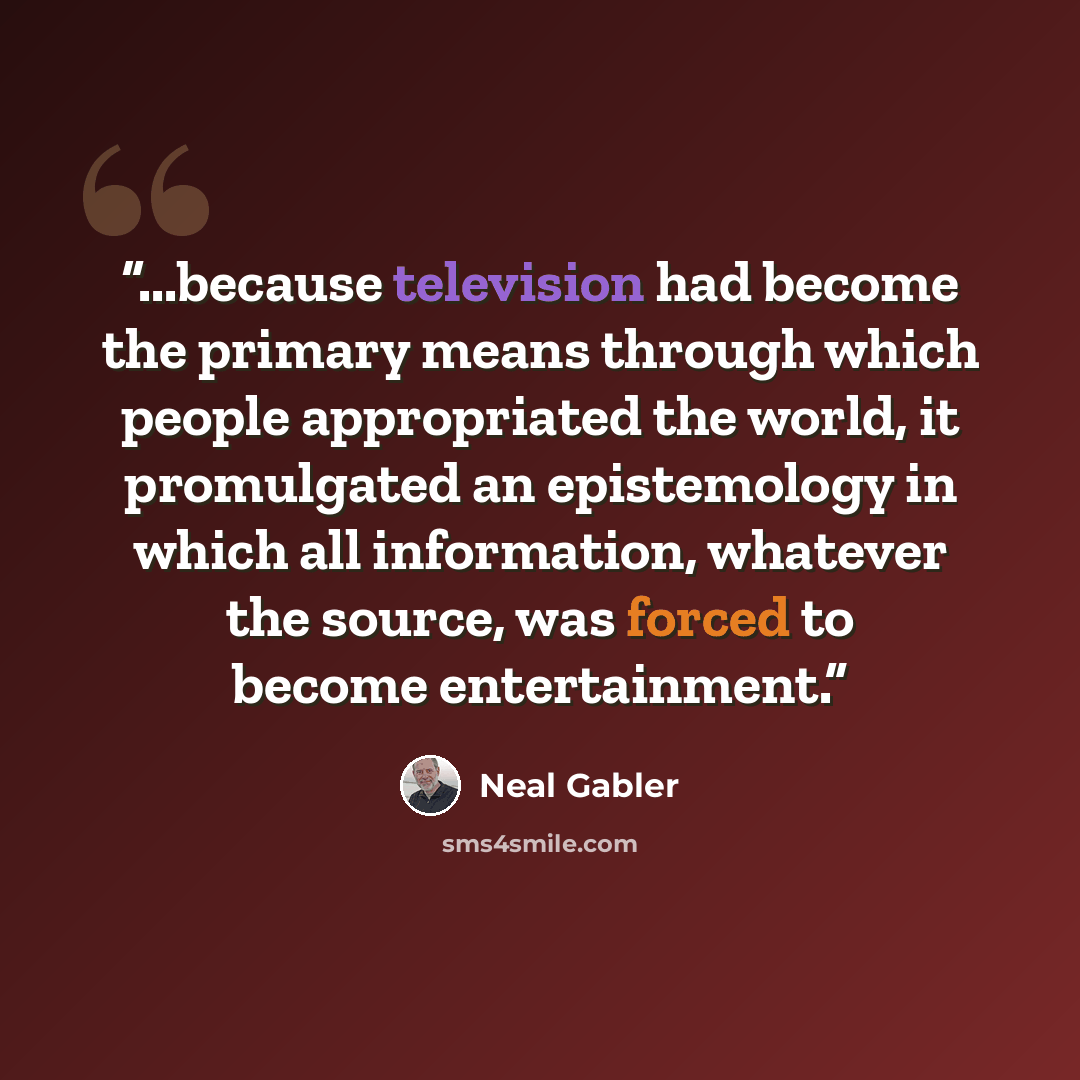 “...because television had become the primary means through which people appropriated the world, it promulgated an epistemology in which all information, whatever the source, was forced to become entertainment.” quote by Neal Gabler