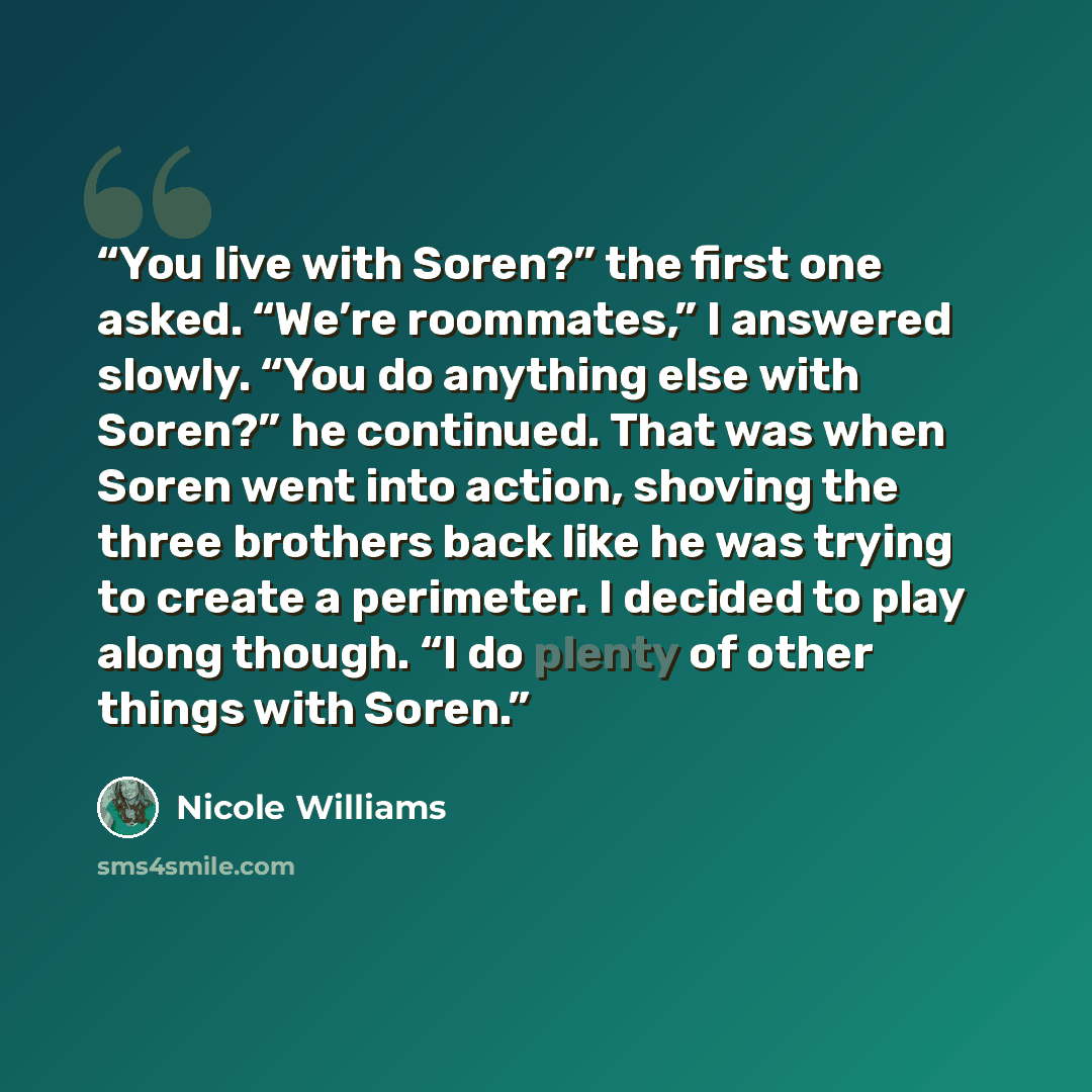 “You live with Soren?” the first one asked. “We’re roommates,” I answered slowly. “You do anything else with Soren?” he continued. That was when Soren went into action, shoving the three brothers back like he was trying to create a perimeter. I decided to play along though. “I do plenty of other…” quote by Nicole Williams
