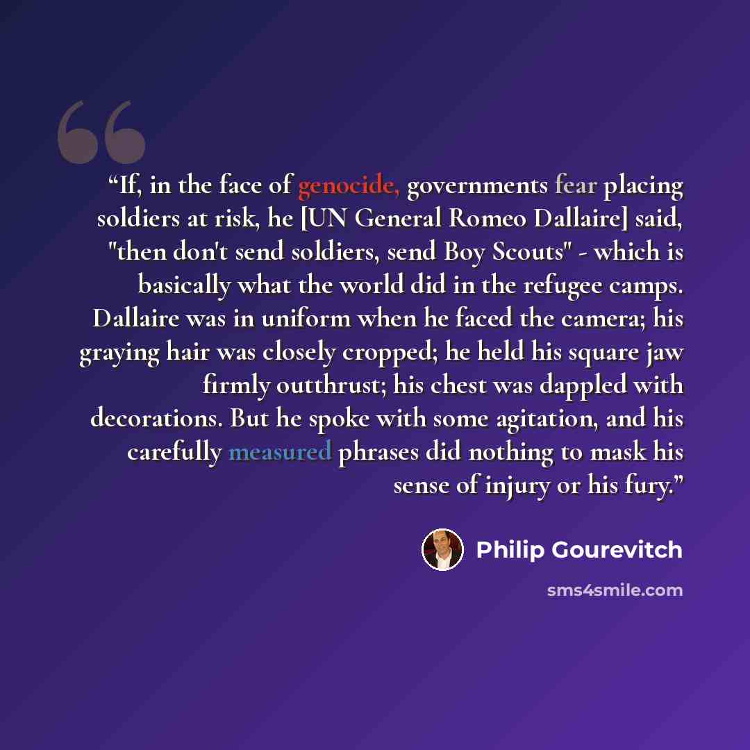 “If, in the face of genocide, governments fear placing soldiers at risk, he [UN General Romeo Dallaire] said, "then don't send soldiers, send Boy Scouts" - which is basically what the world did in the refugee camps. Dallaire was in uniform when he faced the camera; his graying hair was closely…” quote by Philip Gourevitch