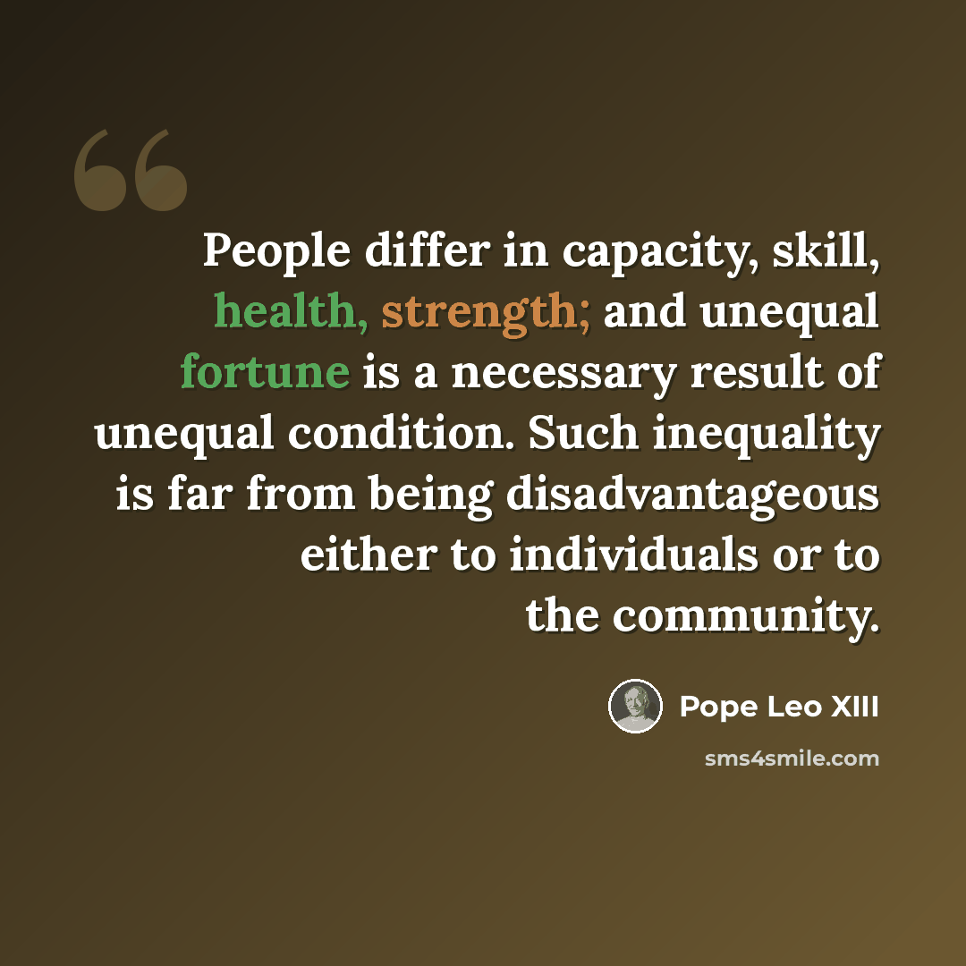“People differ in capacity, skill, health, strength; and unequal fortune is a necessary result of unequal condition. Such inequality is far from being disadvantageous either to individuals or to the community.” quote by Pope Leo XIII