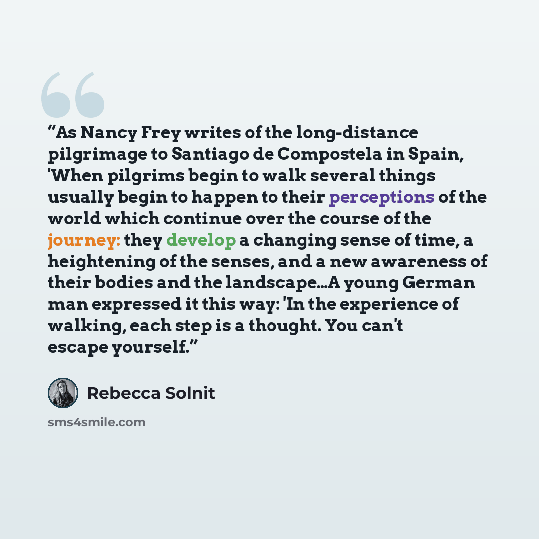 “As Nancy Frey writes of the long-distance pilgrimage to Santiago de Compostela in Spain, 'When pilgrims begin to walk several things usually begin to happen to their perceptions of the world which continue over the course of the journey: they develop a changing sense of time, a heightening of the…” quote by Rebecca Solnit