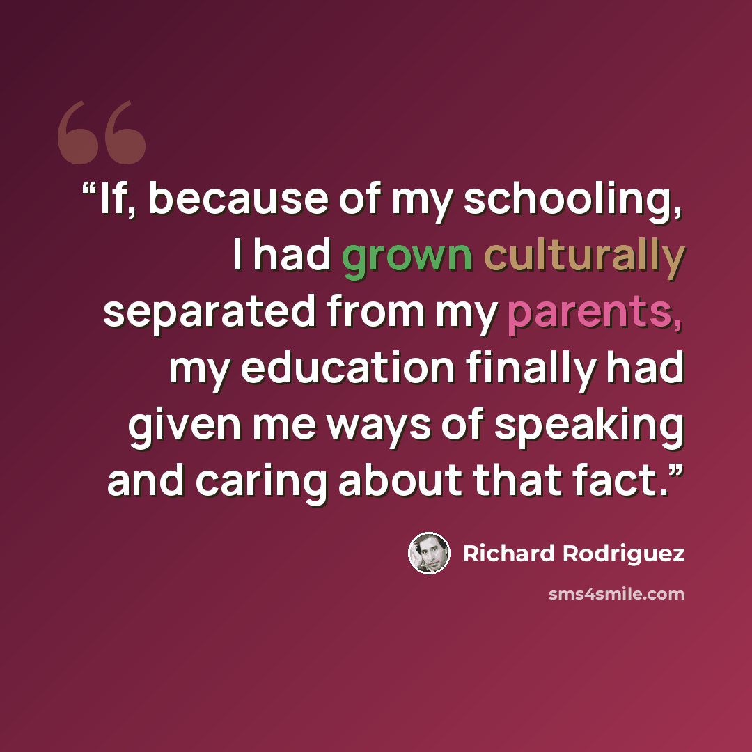 “If, because of my schooling, I had grown culturally separated from my parents, my education finally had given me ways of speaking and caring about that fact.” quote by Richard Rodriguez