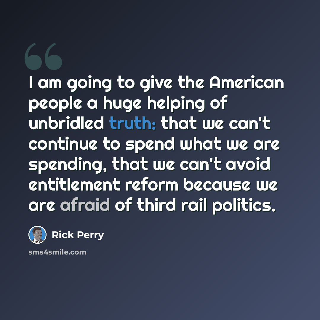 “I am going to give the American people a huge helping of unbridled truth: that we can't continue to spend what we are spending, that we can't avoid entitlement reform because we are afraid of third rail politics.” quote by Rick Perry