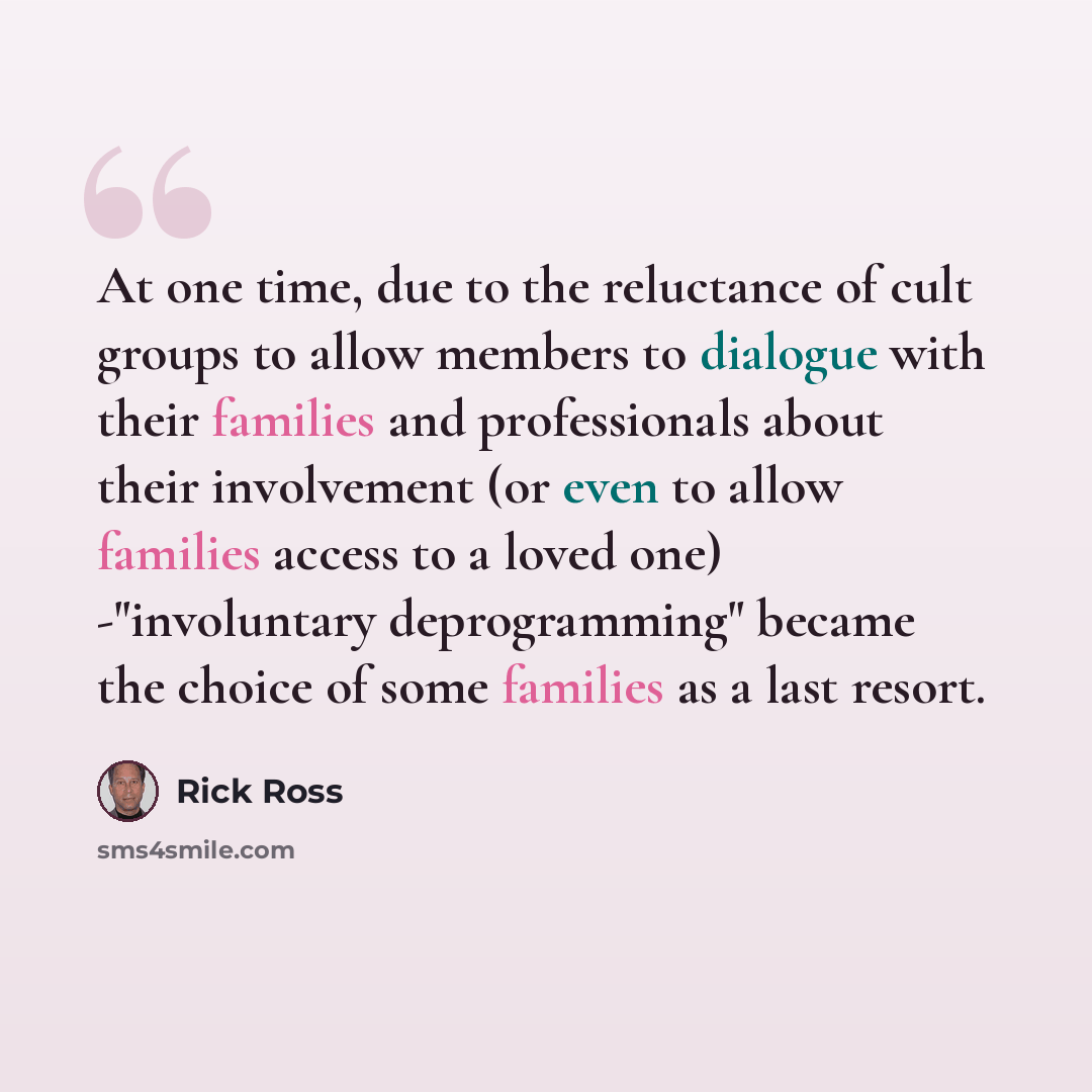 “At one time, due to the reluctance of cult groups to allow members to dialogue with their families and professionals about their involvement (or even to allow families access to a loved one) -"involuntary deprogramming" became the choice of some families as a last resort.” quote by Rick Ross