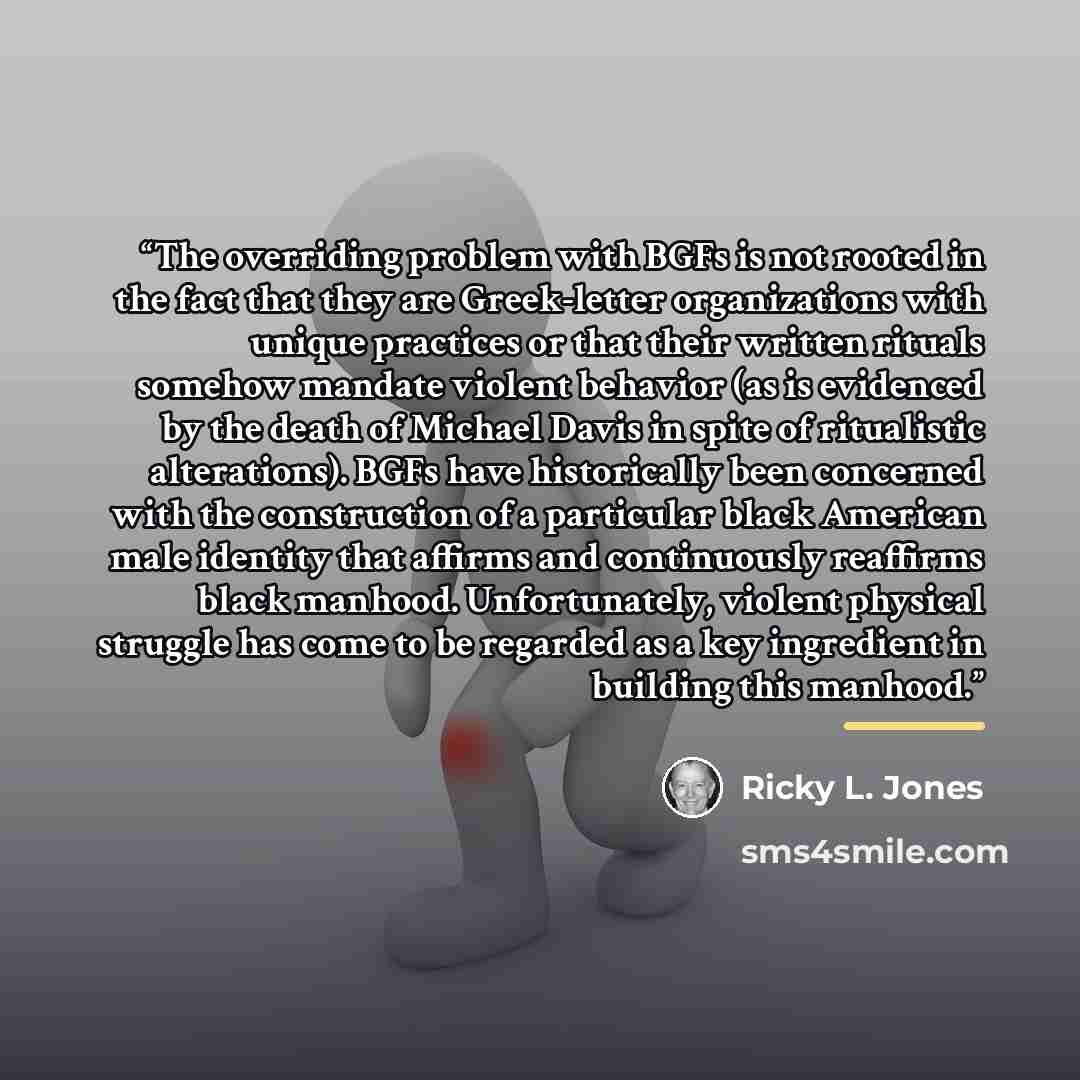 “The overriding problem with BGFs is not rooted in the fact that they are Greek-letter organizations with unique practices or that their written rituals somehow mandate violent behavior (as is evidenced by the death of Michael Davis in spite of ritualistic alterations). BGFs have historically been…” quote by Ricky L. Jones