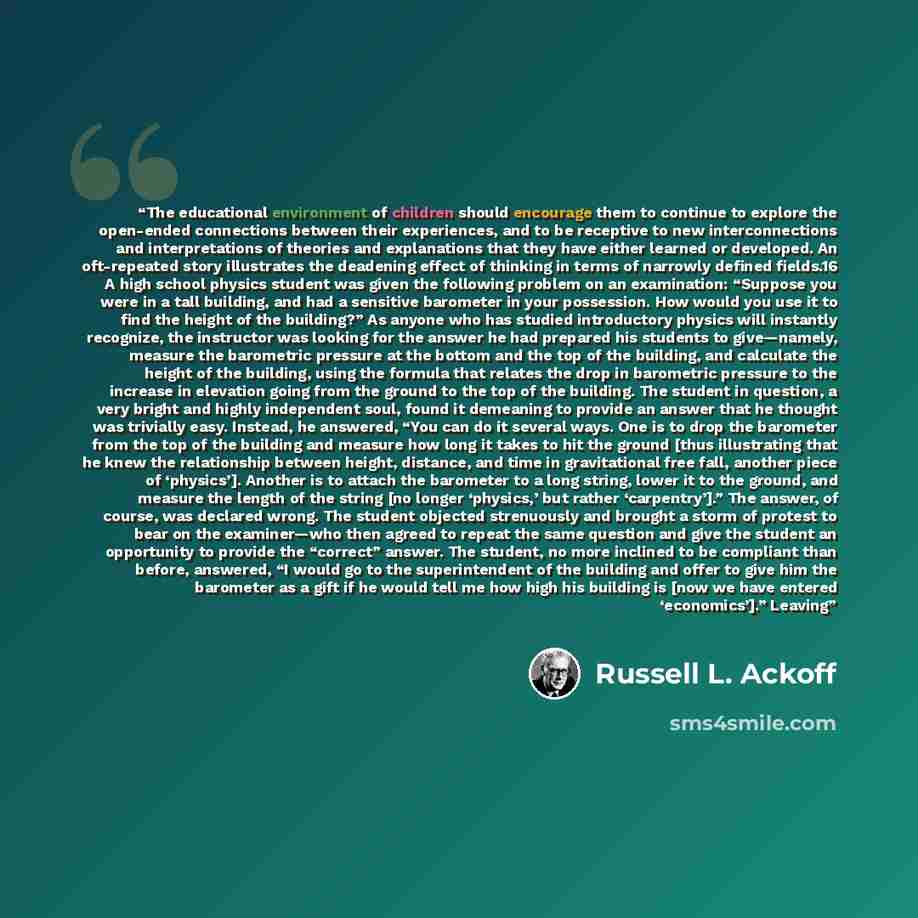“The educational environment of children should encourage them to continue to explore the open-ended connections between their experiences, and to be receptive to new interconnections and interpretations of theories and explanations that they have either learned or developed. An oft-repeated story…” quote by Russell L. Ackoff