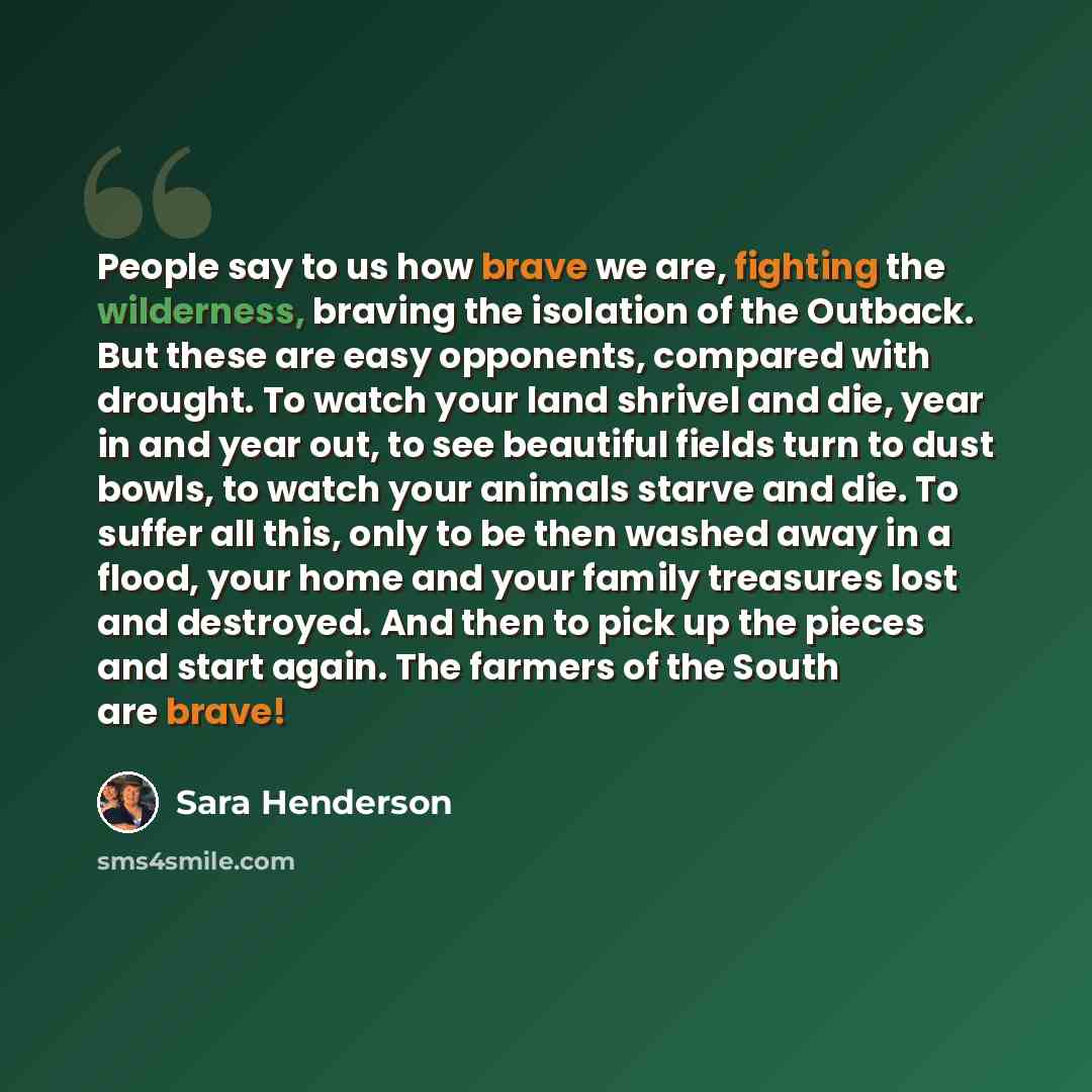 “People say to us how brave we are, fighting the wilderness, braving the isolation of the Outback. But these are easy opponents, compared with drought. To watch your land shrivel and die, year in and year out, to see beautiful fields turn to dust bowls, to watch your animals starve and die. To…” quote by Sara Henderson