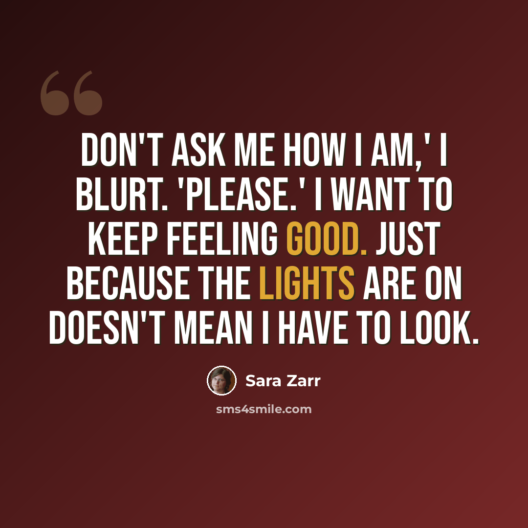 “Don't ask me how I am,' I blurt. 'Please.' I want to keep feeling good. Just because the lights are on doesn't mean I have to look.” quote by Sara Zarr