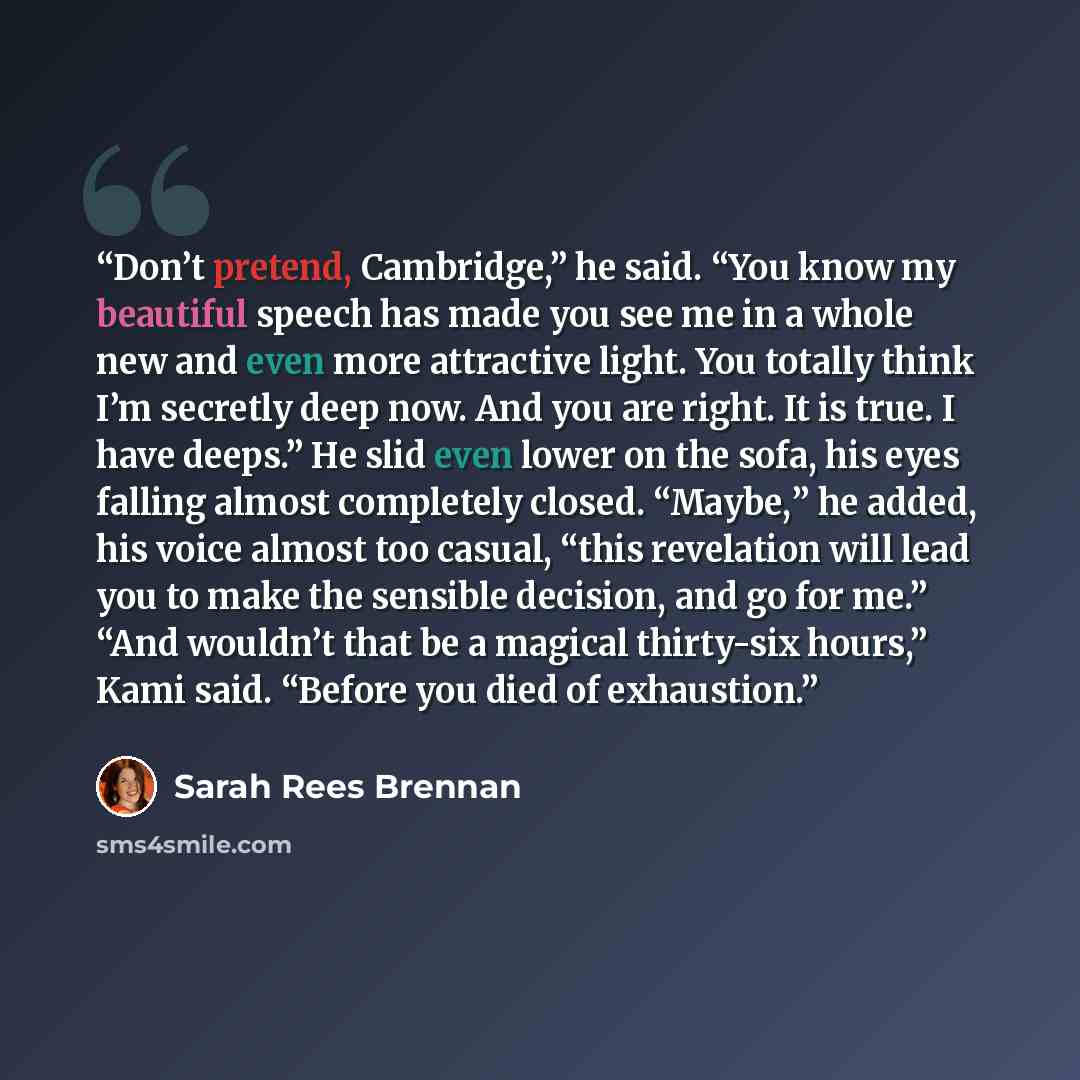 “Don’t pretend, Cambridge,” he said. “You know my beautiful speech has made you see me in a whole new and even more attractive light. You totally think I’m secretly deep now. And you are right. It is true. I have deeps.” He slid even lower on the sofa, his eyes falling almost completely closed…” quote by Sarah Rees Brennan