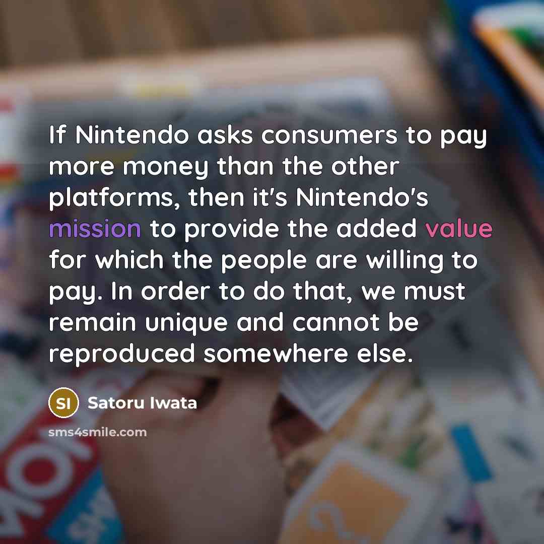 “If Nintendo asks consumers to pay more money than the other platforms, then it's Nintendo's mission to provide the added value for which the people are willing to pay. In order to do that, we must remain unique and cannot be reproduced somewhere else.” quote by Satoru Iwata