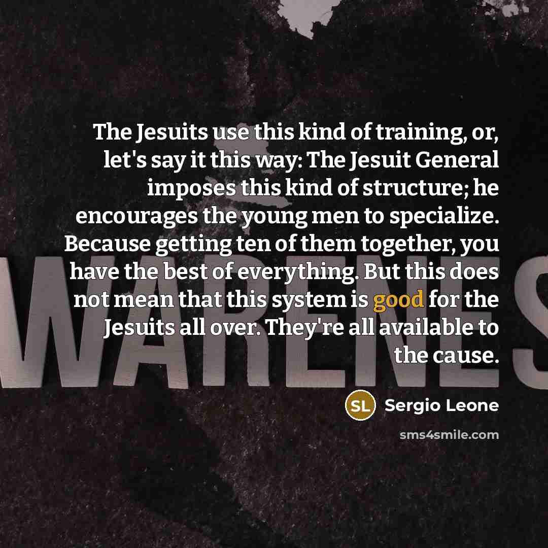 “The Jesuits use this kind of training, or, let's say it this way: The Jesuit General imposes this kind of structure; he encourages the young men to specialize. Because getting ten of them together, you have the best of everything. But this does not mean that this system is good for the Jesuits all…” quote by Sergio Leone