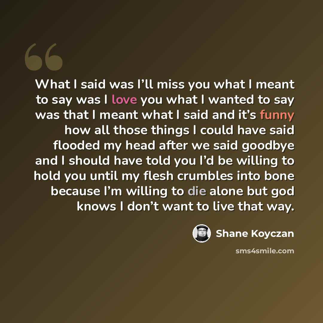 “What I said was I’ll miss you what I meant to say was I love you what I wanted to say was that I meant what I said and it’s funny how all those things I could have said flooded my head after we said goodbye and I should have told you I’d be willing to hold you until my flesh crumbles into bone…” quote by Shane Koyczan