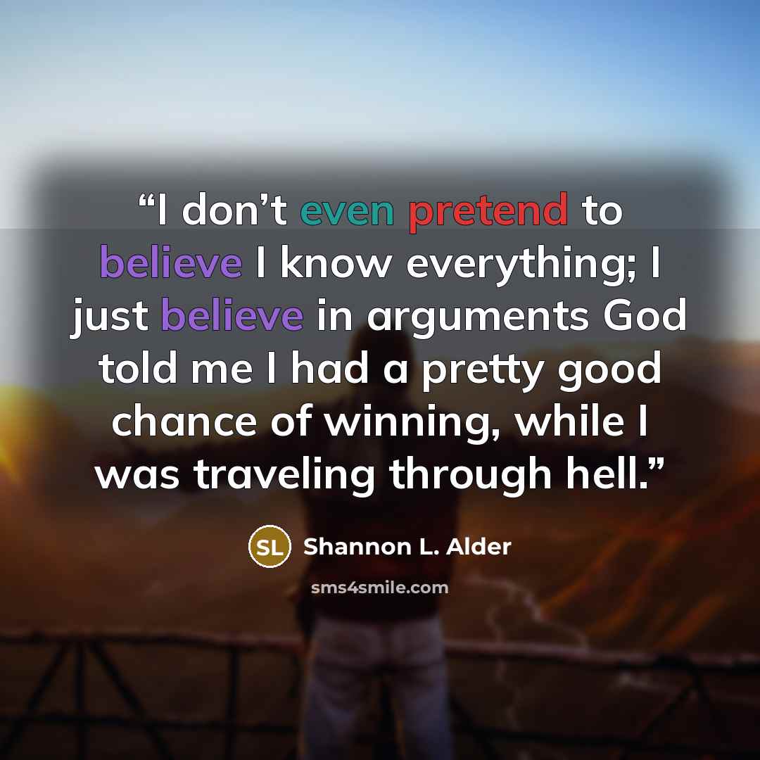 “I don’t even pretend to believe I know everything; I just believe in arguments God told me I had a pretty good chance of winning, while I was traveling through hell.” quote by Shannon L. Alder