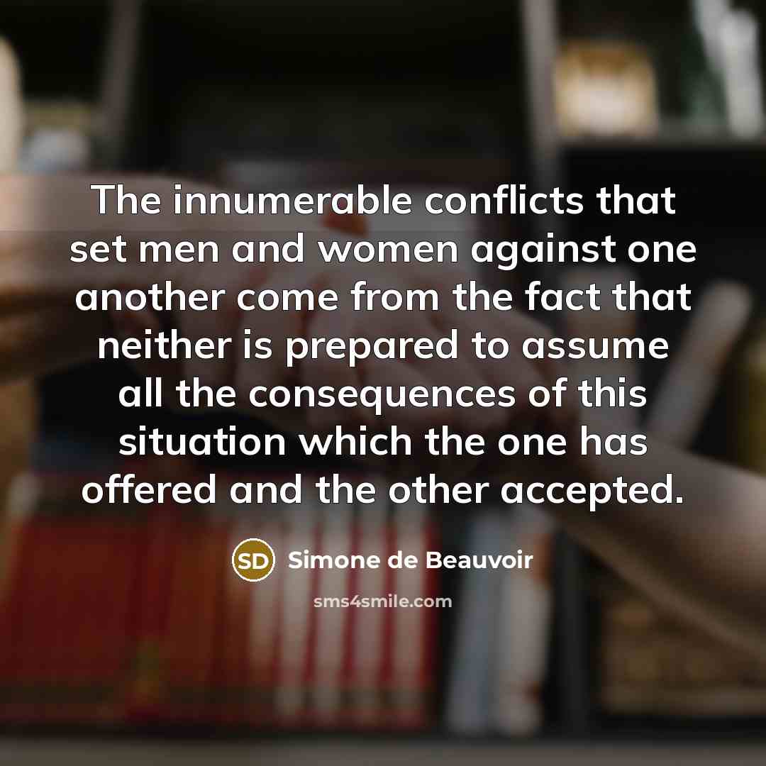 “The innumerable conflicts that set men and women against one another come from the fact that neither is prepared to assume all the consequences of this situation which the one has offered and the other accepted.” quote by Simone de Beauvoir