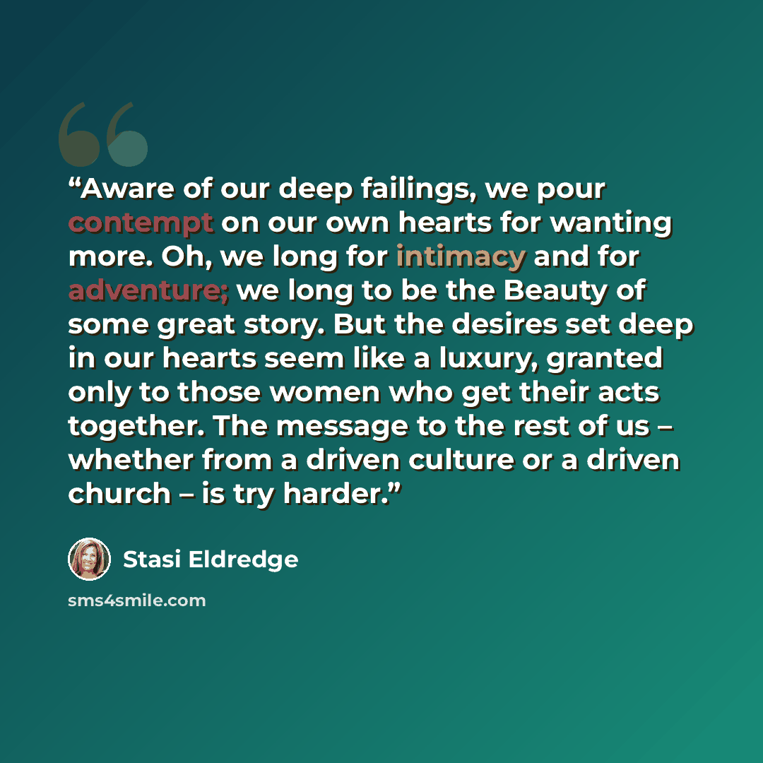 “Aware of our deep failings, we pour contempt on our own hearts for wanting more. Oh, we long for intimacy and for adventure; we long to be the Beauty of some great story. But the desires set deep in our hearts seem like a luxury, granted only to those women who get their acts together. The message…” quote by Stasi Eldredge
