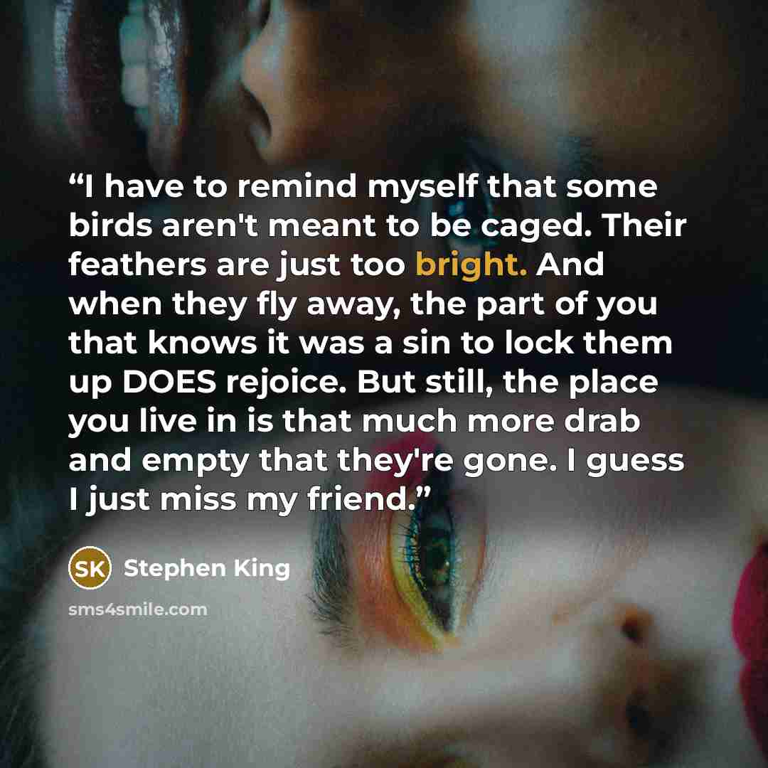 “I have to remind myself that some birds aren't meant to be caged. Their feathers are just too bright. And when they fly away, the part of you that knows it was a sin to lock them up DOES rejoice. But still, the place you live in is that much more drab and empty that they're gone. I guess I just…” quote by Stephen King