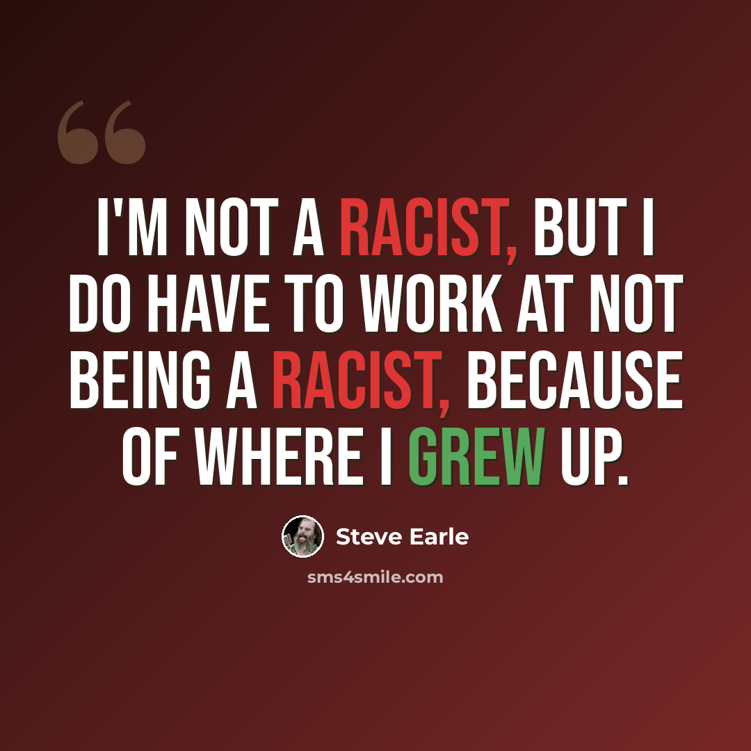 “I'm not a racist, but I do have to work at not being a racist, because of where I grew up.” quote by Steve Earle