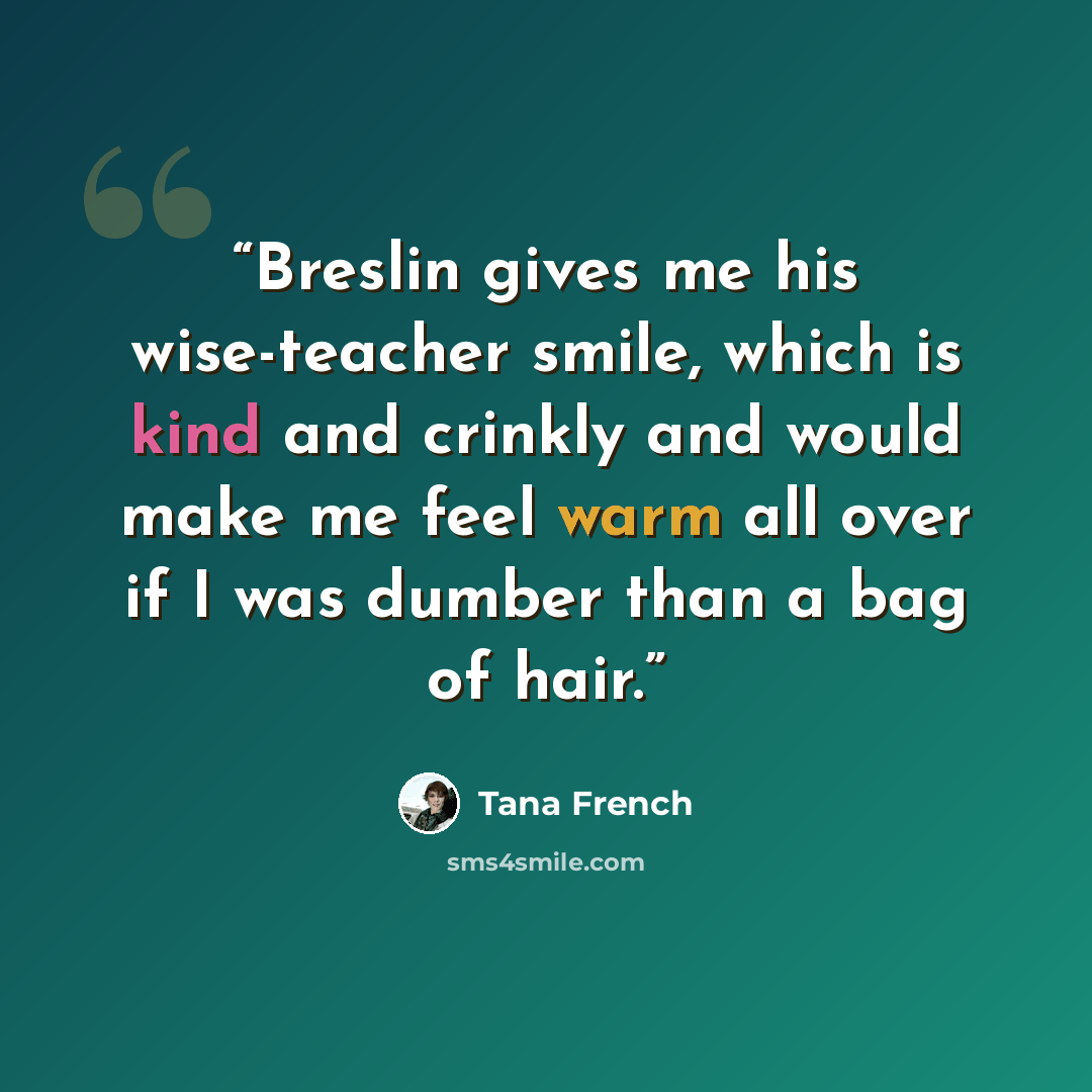 “Breslin gives me his wise-teacher smile, which is kind and crinkly and would make me feel warm all over if I was dumber than a bag of hair.” quote by Tana French