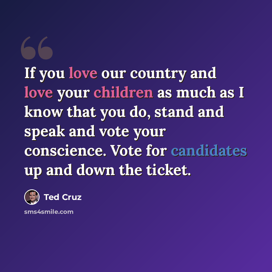 “If you love our country and love your children as much as I know that you do, stand and speak and vote your conscience. Vote for candidates up and down the ticket.” quote by Ted Cruz