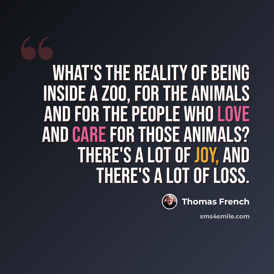 “What's the reality of being inside a zoo, for the animals and for the people who love and care for those animals? There's a lot of joy, and there's a lot of loss.” quote by Thomas French