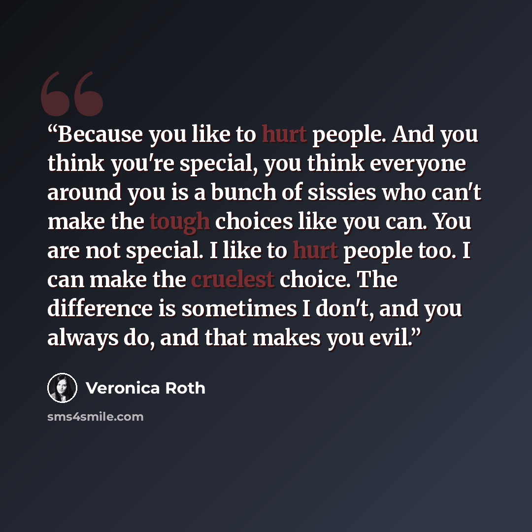 “Because you like to hurt people. And you think you're special, you think everyone around you is a bunch of sissies who can't make the tough choices like you can. You are not special. I like to hurt people too. I can make the cruelest choice. The difference is sometimes I don't, and you always do…” quote by Veronica Roth