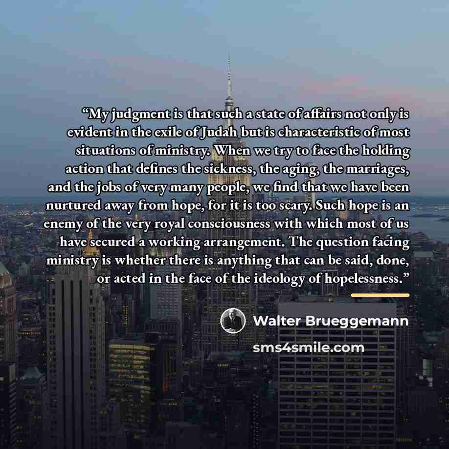 “My judgment is that such a state of affairs not only is evident in the exile of Judah but is characteristic of most situations of ministry. When we try to face the holding action that defines the sickness, the aging, the marriages, and the jobs of very many people, we find that we have been…” quote by Walter Brueggemann