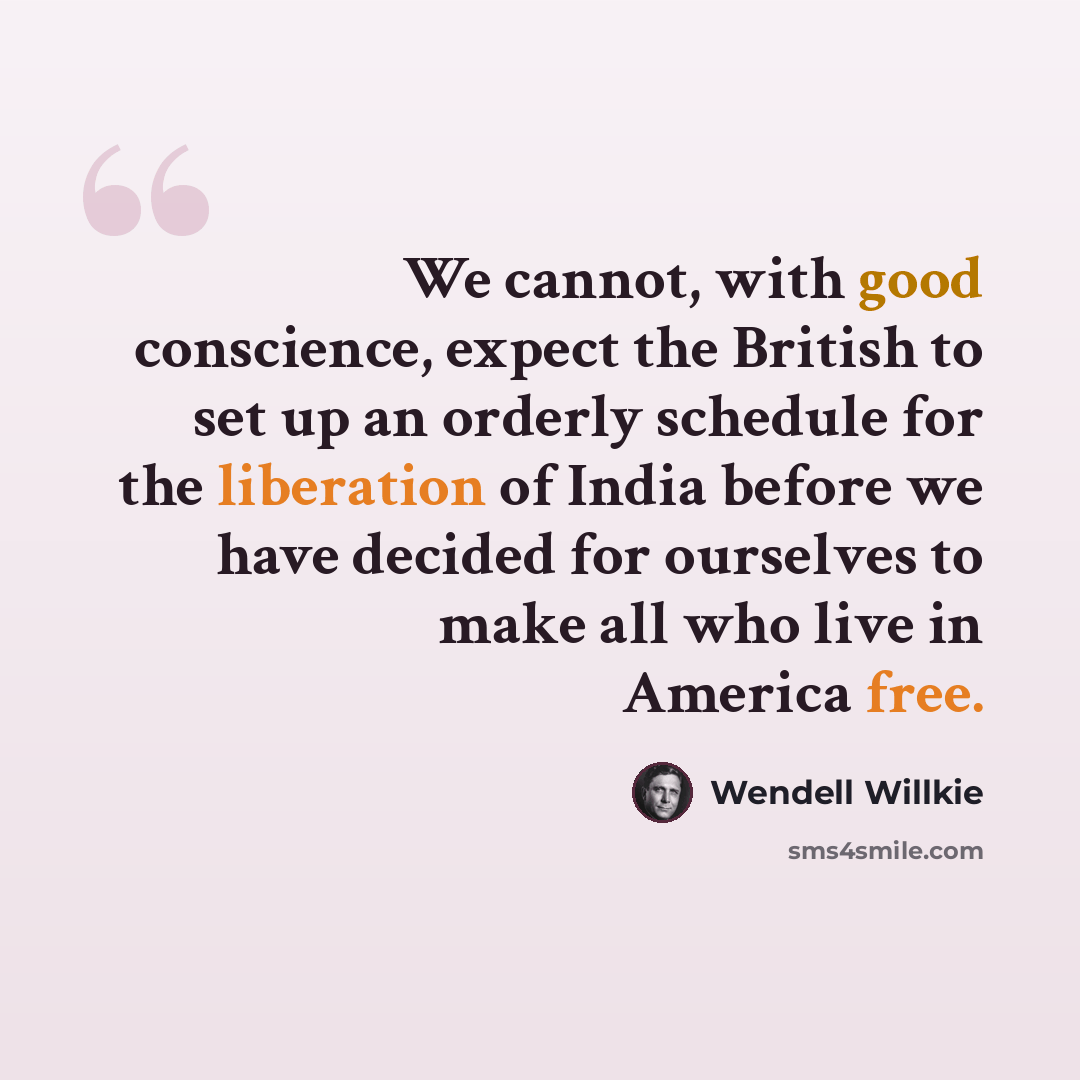 “We cannot, with good conscience, expect the British to set up an orderly schedule for the liberation of India before we have decided for ourselves to make all who live in America free.” quote by Wendell Willkie