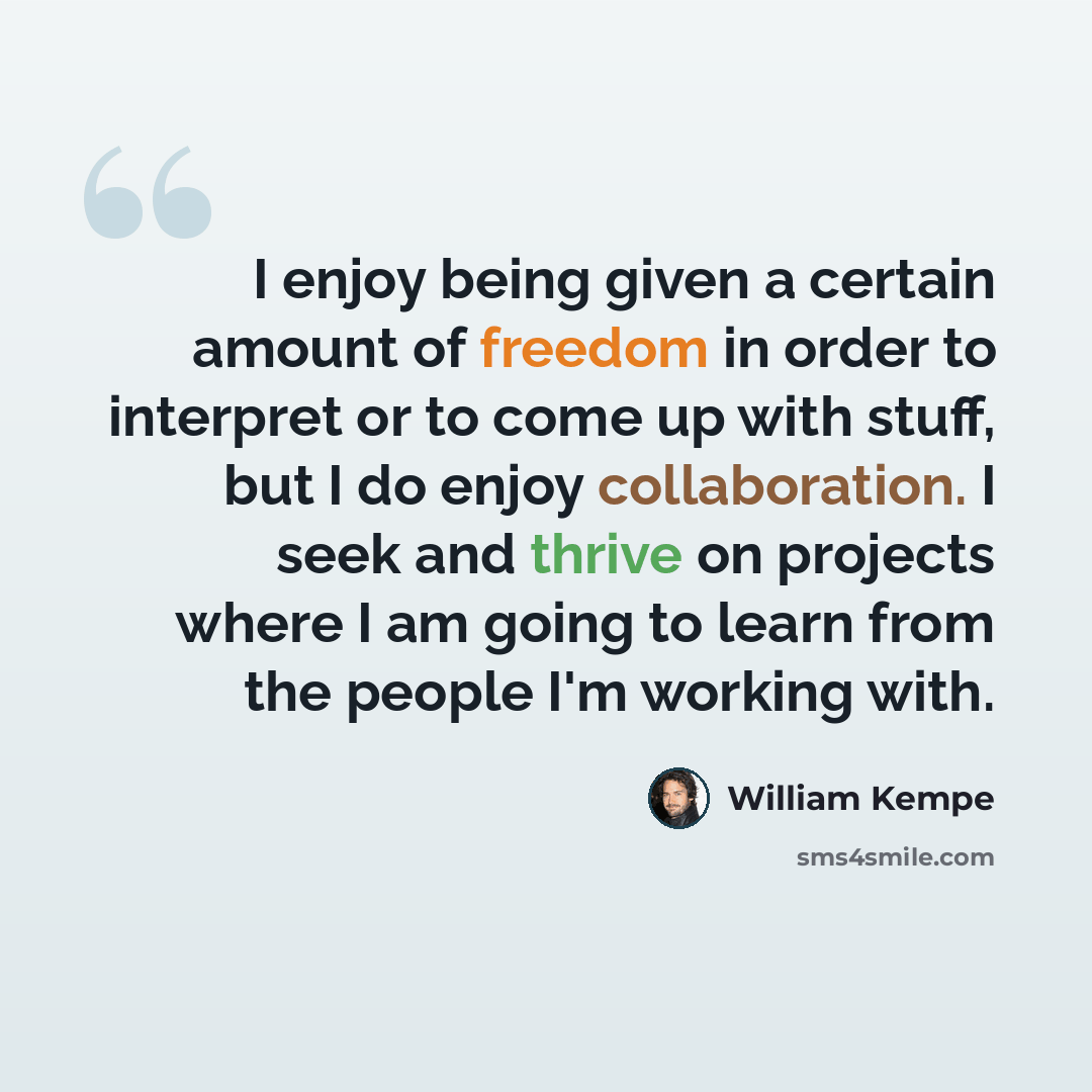 “I enjoy being given a certain amount of freedom in order to interpret or to come up with stuff, but I do enjoy collaboration. I seek and thrive on projects where I am going to learn from the people I'm working with.” quote by William Kempe