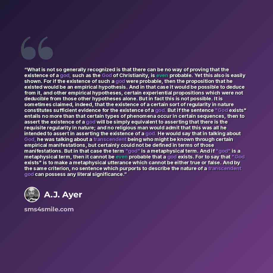 “What is not so generally recognized is that there can be no way of proving that the existence of a god, such as the God of Christianity, is even probable. Yet this also is easily shown. For if the existence of such a god were probable, then the proposition that he existed would be an empirical…” quote by A.J. Ayer