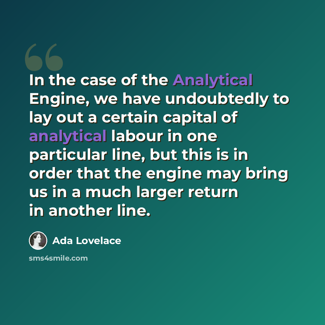 “In the case of the Analytical Engine, we have undoubtedly to lay out a certain capital of analytical labour in one particular line, but this is in order that the engine may bring us in a much larger return in another line.” quote by Ada Lovelace