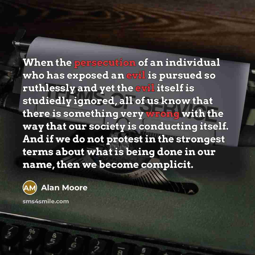 “When the persecution of an individual who has exposed an evil is pursued so ruthlessly and yet the evil itself is studiedly ignored, all of us know that there is something very wrong with the way that our society is conducting itself. And if we do not protest in the strongest terms about what is…” quote by Alan Moore