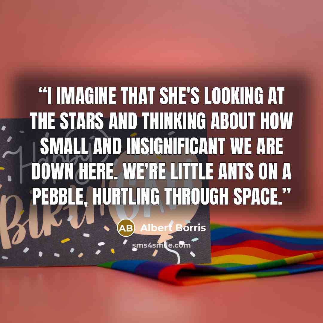 “I imagine that she's looking at the stars and thinking about how small and insignificant we are down here. We're little ants on a pebble, hurtling through space.” quote by Albert Borris