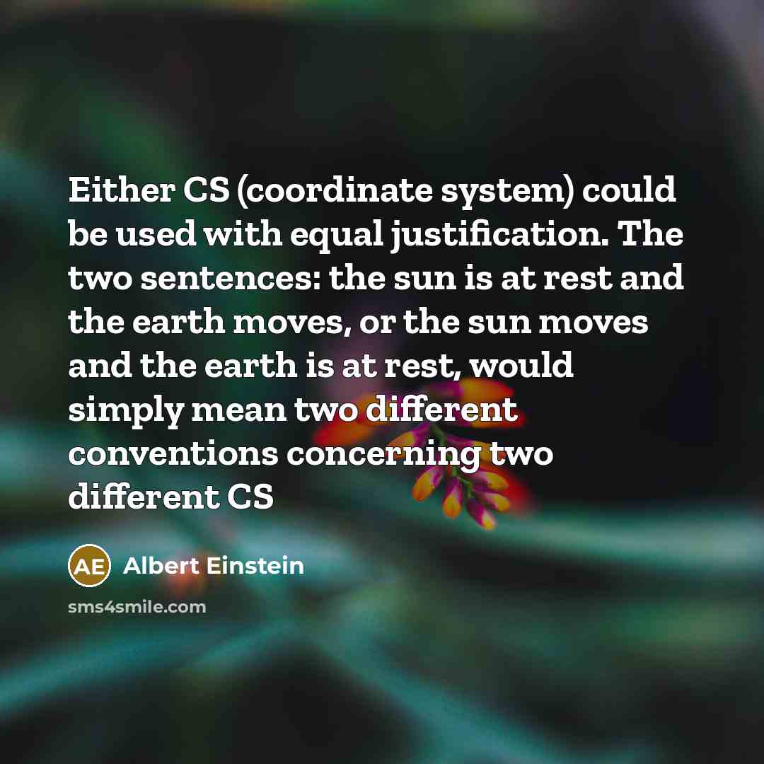 “Either CS (coordinate system) could be used with equal justification. The two sentences: the sun is at rest and the earth moves, or the sun moves and the earth is at rest, would simply mean two different conventions concerning two different CS” quote by Albert Einstein