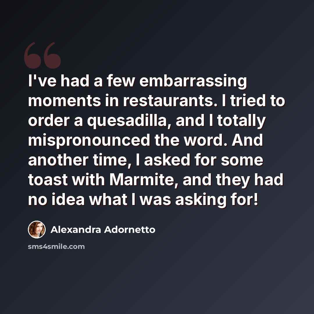 “I've had a few embarrassing moments in restaurants. I tried to order a quesadilla, and I totally mispronounced the word. And another time, I asked for some toast with Marmite, and they had no idea what I was asking for!” quote by Alexandra Adornetto