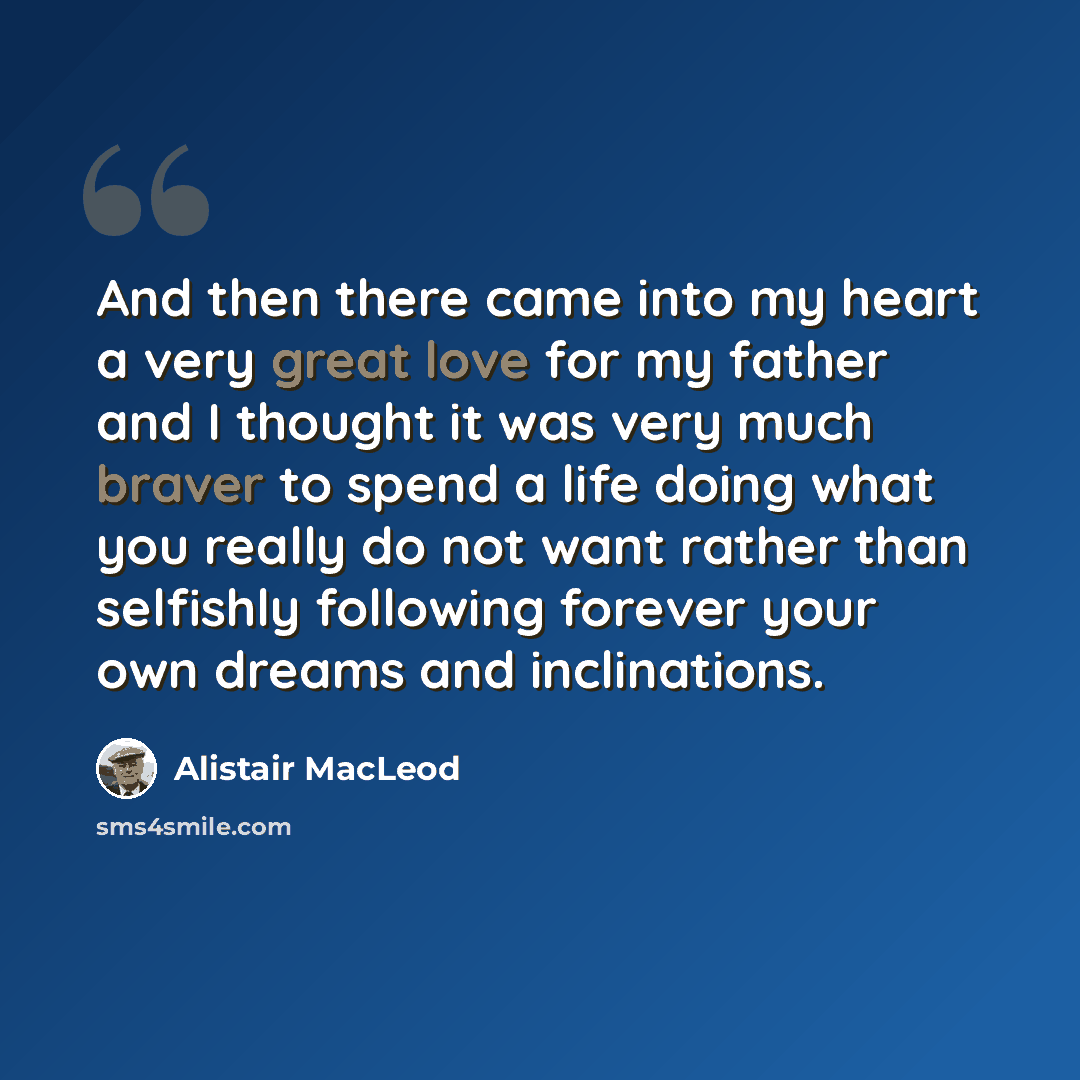 “And then there came into my heart a very great love for my father and I thought it was very much braver to spend a life doing what you really do not want rather than selfishly following forever your own dreams and inclinations.” quote by Alistair MacLeod
