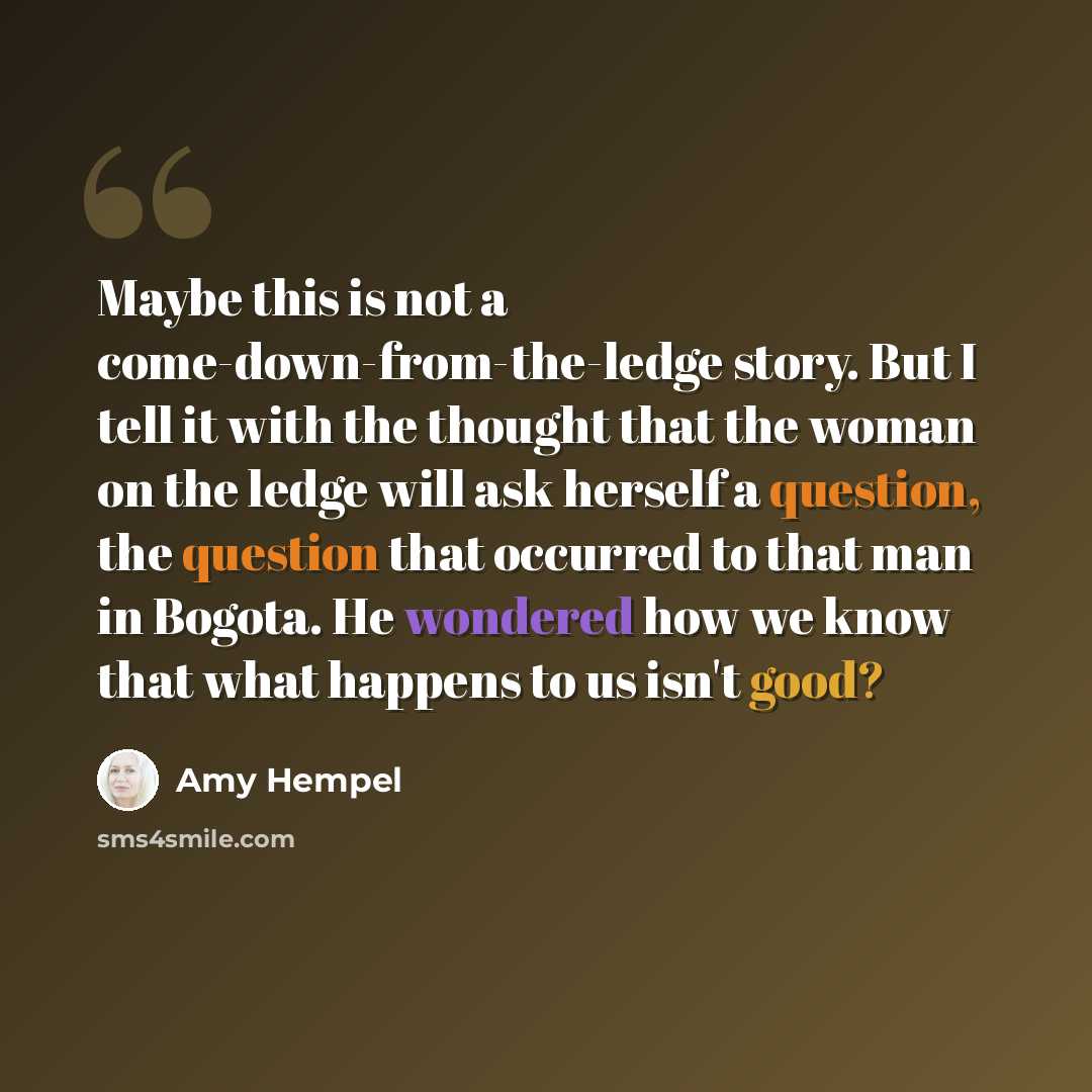 “Maybe this is not a come-down-from-the-ledge story. But I tell it with the thought that the woman on the ledge will ask herself a question, the question that occurred to that man in Bogota. He wondered how we know that what happens to us isn't good?” quote by Amy Hempel