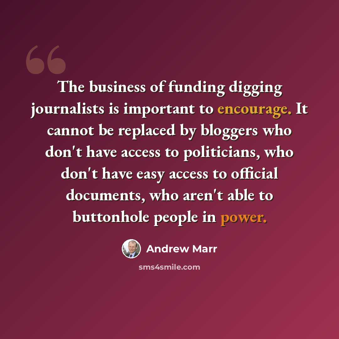 “The business of funding digging journalists is important to encourage. It cannot be replaced by bloggers who don't have access to politicians, who don't have easy access to official documents, who aren't able to buttonhole people in power.” quote by Andrew Marr